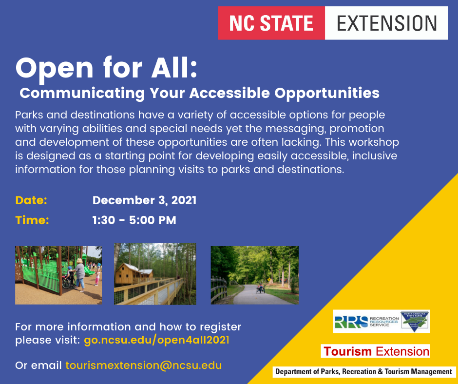 Text on a blue background reads: Open for All: Communicating Your Accessible Opportunities. Parks and destinations have a variety of accessible options for people with varying abilities and special needs yet the messaging, promotion and development of these opportunities are often lacking. This workshop is designed as a starting point for developing easily accessible, inclusive information for those planning visits to parks and destinations. Date: December 3, 2021. Time: 1:30 - 5 p.m. Image 1: child in wheelchair being pushed by adult up ramp on a playground. Image 2: ramp to a cabin over a river. Image 3: cyclist in a recumbent bike on a greenway. Text For more information and how to register please visit: go.ncsu.edu/open4all2021. Or email tourismextension@ncsu.edu. Logos NC State Extension, Recreation Resources Service, Tourism Extension, Department of Parks, Recreation & Tourism Management